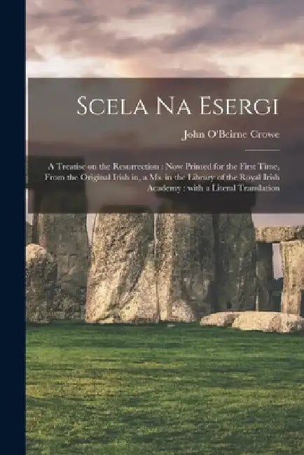 Scela Na Esergi: a Treatise on the Resurrection: Now Printed for the First Time, From the Original Irish in, a Ms. in the Library of th by John O'Beirne Crowe