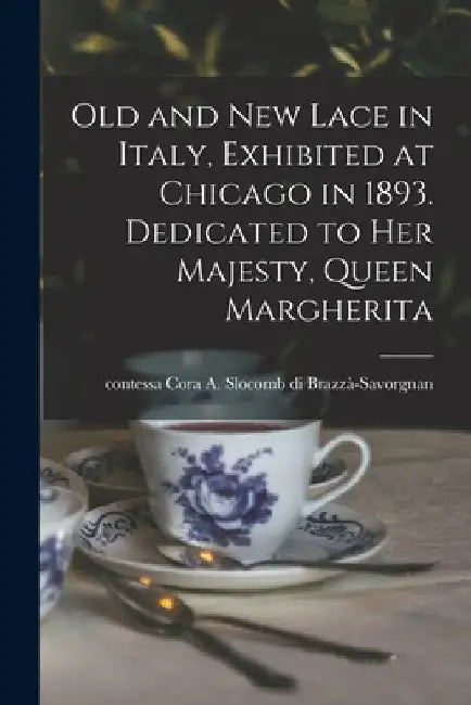 Old and New Lace in Italy, Exhibited at Chicago in 1893. Dedicated to Her Majesty, Queen Margherita by Cora A. Slocomb Brazzà-Savorgnan