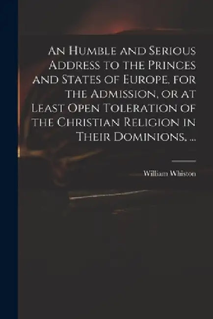 An Humble and Serious Address to the Princes and States of Europe, for the Admission, or at Least Open Toleration of the Christian Religion in Their D by William 1667-1752 Whiston
