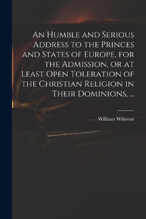 An Humble and Serious Address to the Princes and States of Europe, for the Admission, or at Least Open Toleration of the Christian Religion in Their D by William 1667-1752 Whiston
