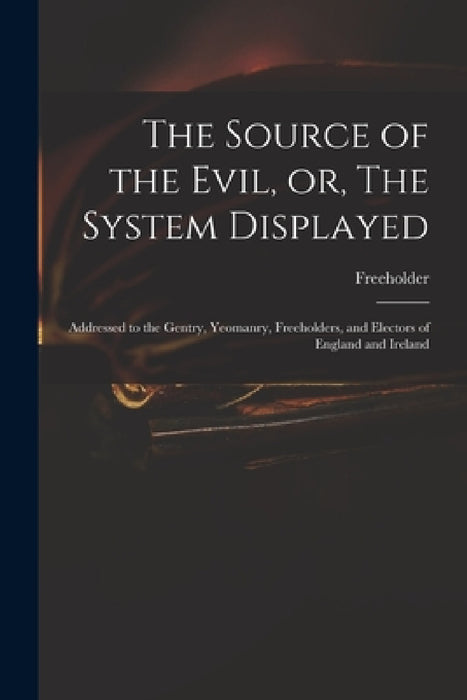 The Source of the Evil, or, The System Displayed: Addressed to the Gentry, Yeomanry, Freeholders, and Electors of England and Ireland by Freeholder