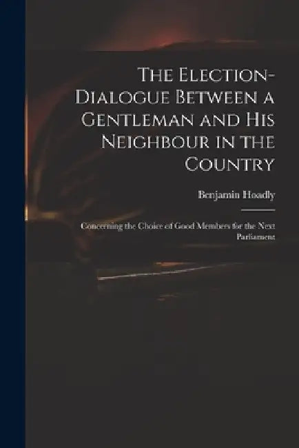 The Election-dialogue Between a Gentleman and His Neighbour in the Country: Concerning the Choice of Good Members for the Next Parliament by Benjamin 1676-1761 Hoadly