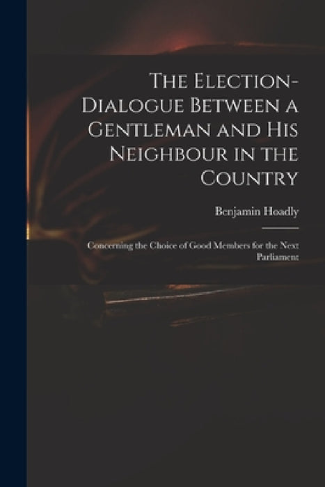 The Election-dialogue Between a Gentleman and His Neighbour in the Country: Concerning the Choice of Good Members for the Next Parliament by Benjamin 1676-1761 Hoadly