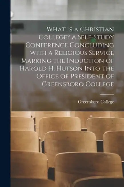 What is a Christian College? A Self-study Conference Concluding With a Religious Service Marking the Induction of Harold H. Hutson Into the Office of by Greensboro College (N C )