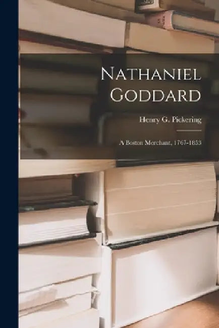 Nathaniel Goddard: a Boston Merchant, 1767-1853 by Henry G. (Henry Goddard) Pickering