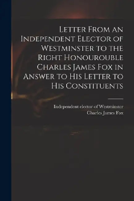 Letter From an Independent Elector of Westminster to the Right Honourouble Charles James Fox in Answer to His Letter to His Constituents by Independent Elector of Westminster