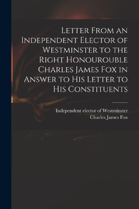 Letter From an Independent Elector of Westminster to the Right Honourouble Charles James Fox in Answer to His Letter to His Constituents by Independent Elector of Westminster, Charles James 1749-1806 Fox