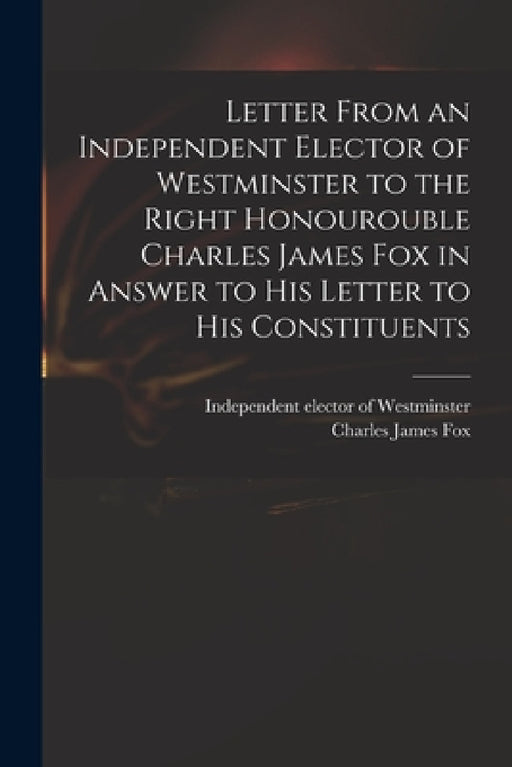 Letter From an Independent Elector of Westminster to the Right Honourouble Charles James Fox in Answer to His Letter to His Constituents by Independent Elector of Westminster, Charles James 1749-1806 Fox