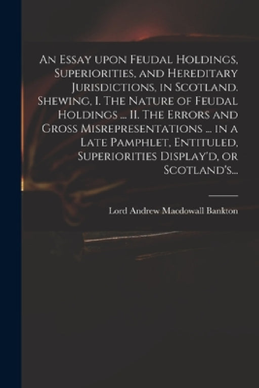 An Essay Upon Feudal Holdings, Superiorities, and Hereditary Jurisdictions, in Scotland. Shewing, I. The Nature of Feudal Holdings ... II. The Errors by Andrew Macdowall Lord Bankton
