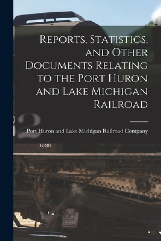 Reports, Statistics, and Other Documents Relating to the Port Huron and Lake Michigan Railroad [microform] by Port Huron and Lake Michigan Railroad