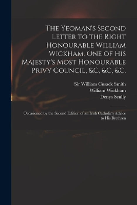 The Yeoman's Second Letter to the Right Honourable William Wickham, One of His Majesty's Most Honourable Privy Council, &c, &c, &c.: Occasioned by the by William Cusack Smith, William 1761-1840 Wickham, Denys 1773-1830 Irish Catho Scully