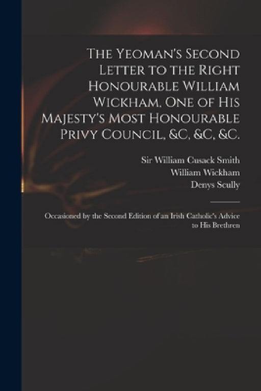 The Yeoman's Second Letter to the Right Honourable William Wickham, One of His Majesty's Most Honourable Privy Council, &c, &c, &c.: Occasioned by the by William Cusack Smith, William 1761-1840 Wickham, Denys 1773-1830 Irish Catho Scully