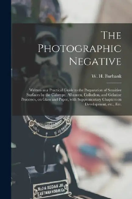 The Photographic Negative: Written as a Practical Guide to the Preparation of Sensitive Surfaces by the Calotype, Albumen, Collodion, and Gelatin by W. H. (William Henry) 1853- Burbank