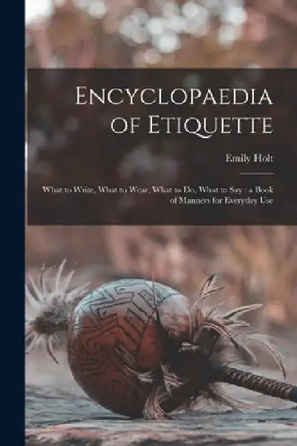 Encyclopaedia of Etiquette [microform]: What to Write, What to Wear, What to Do, What to Say: a Book of Manners for Everyday Use by Emily Holt