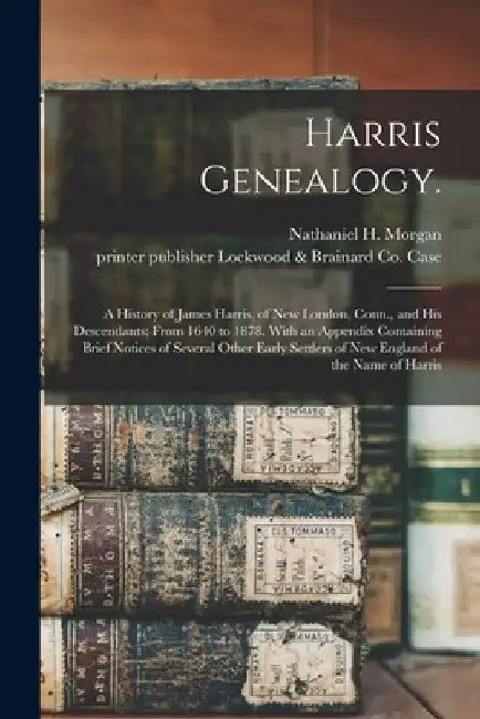 Harris Genealogy.: A History of James Harris, of New London, Conn., and His Descendants; From 1640 to 1878. With an Appendix Containing B by Nathaniel H. (Nathaniel Harri Morgan