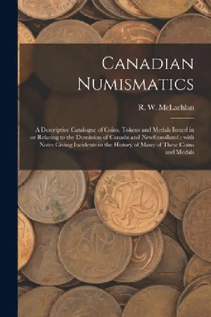 Canadian Numismatics [microform]: a Descriptive Catalogue of Coins, Tokens and Medals Issued in or Relating to the Dominion of Canada and Newfoundland by R. W. 1845-1926 McLachlan