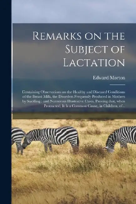 Remarks on the Subject of Lactation: Containing Observations on the Healthy and Diseased Conditions of the Breast-milk, the Disorders Frequently Produ by Edward Morton
