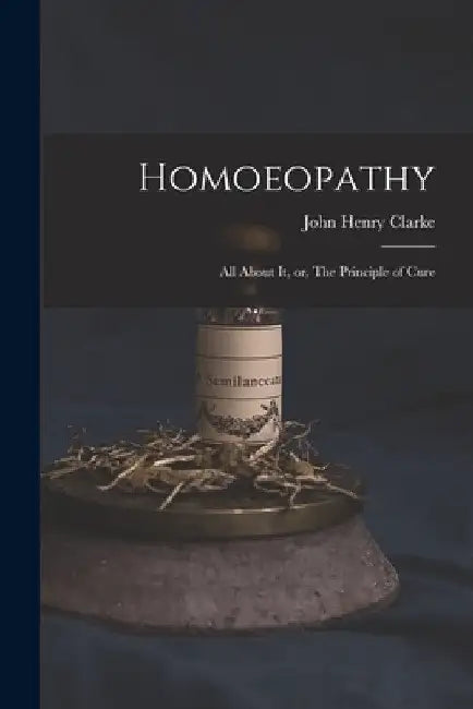 Homoeopathy [electronic Resource]: All About It, or, The Principle of Cure by John Henry 1852-1931 Clarke