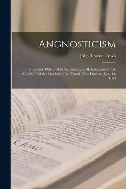 Angnosticism [microform]: a Lecture Delivered in St. George's Hall, Kingston, on the Occaision of the Meeting of the Synod of the Diocese, June 12, 18 by John Travers 1825-1901 Lewis