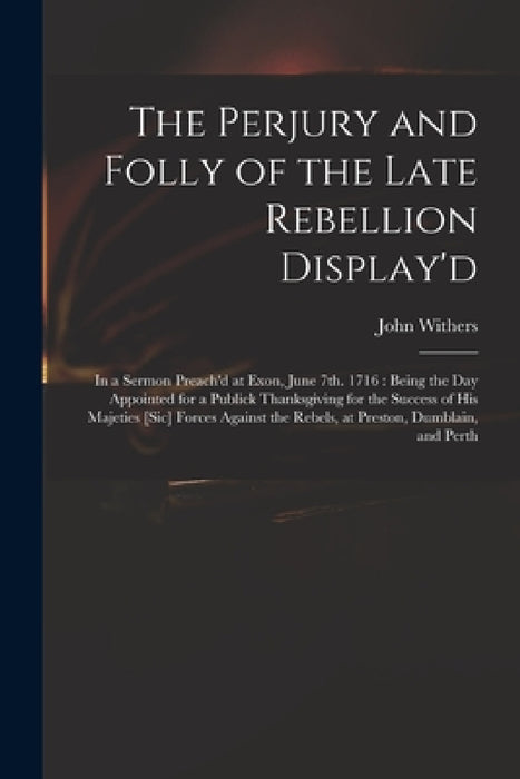 The Perjury and Folly of the Late Rebellion Display'd: in a Sermon Preach'd at Exon, June 7th. 1716: Being the Day Appointed for a Publick Thanksgivin by John 1669-1729 Withers