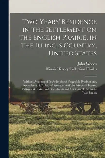 Two Years' Residence in the Settlement on the English Prairie, in the Illinois Country, United States: With an Account of Its Animal and Vegetable Pro by John D. 1829 Woods