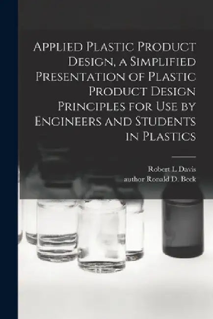 Applied Plastic Product Design, a Simplified Presentation of Plastic Product Design Principles for Use by Engineers and Students in Plastics by Robert L. Davis