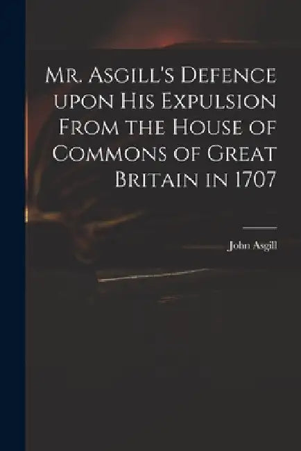 Mr. Asgill's Defence Upon His Expulsion From the House of Commons of Great Britain in 1707 by John 1659-1738 Asgill