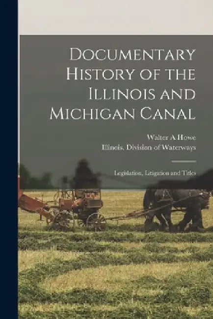 Documentary History of the Illinois and Michigan Canal: Legislation, Litigation and Titles by Walter a. Howe