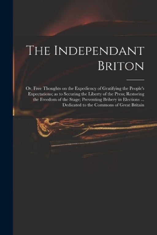 The Independant Briton: or, Free Thoughts on the Expediency of Gratifying the People's Expectations; as to Securing the Liberty of the Press; by Anonymous