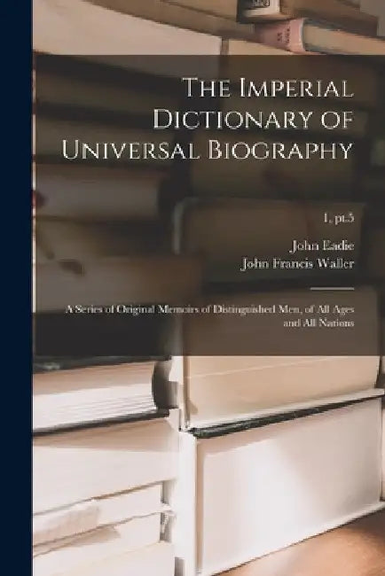 The Imperial Dictionary of Universal Biography: a Series of Original Memoirs of Distinguished Men, of All Ages and All Nations; 1, pt.5 by John 1810-1876 Eadie