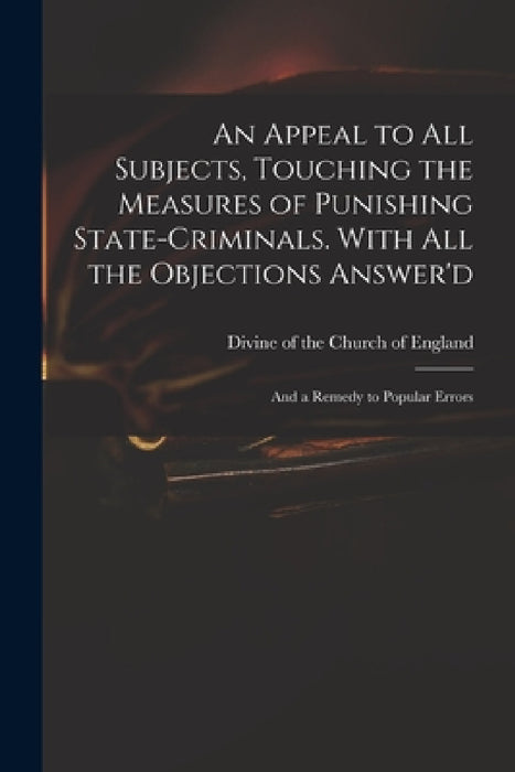 An Appeal to All Subjects, Touching the Measures of Punishing State-criminals. With All the Objections Answer'd; and a Remedy to Popular Errors by Divine of the Church of England
