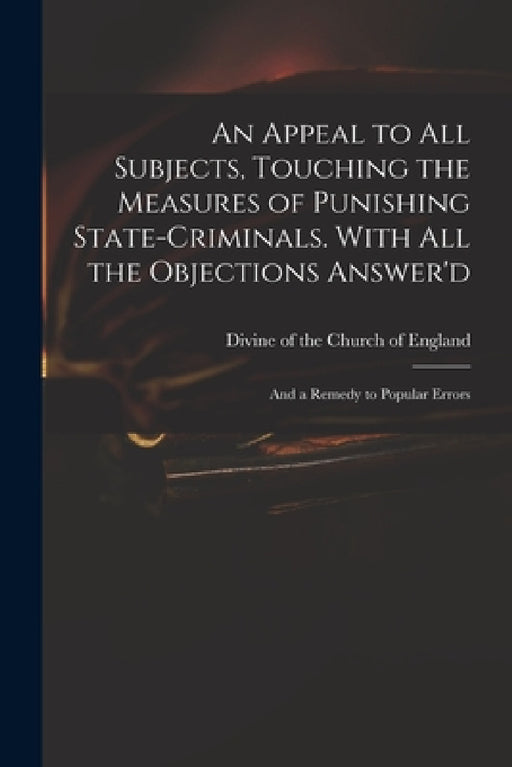 An Appeal to All Subjects, Touching the Measures of Punishing State-criminals. With All the Objections Answer'd; and a Remedy to Popular Errors by Divine of the Church of England