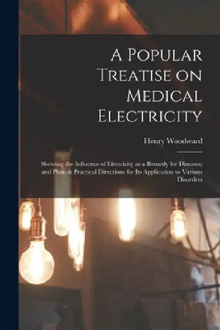 A Popular Treatise on Medical Electricity: Showing the Influence of Electricity as a Remedy for Diseases; and Plain & Practical Directions for Its App by Henry Woodward