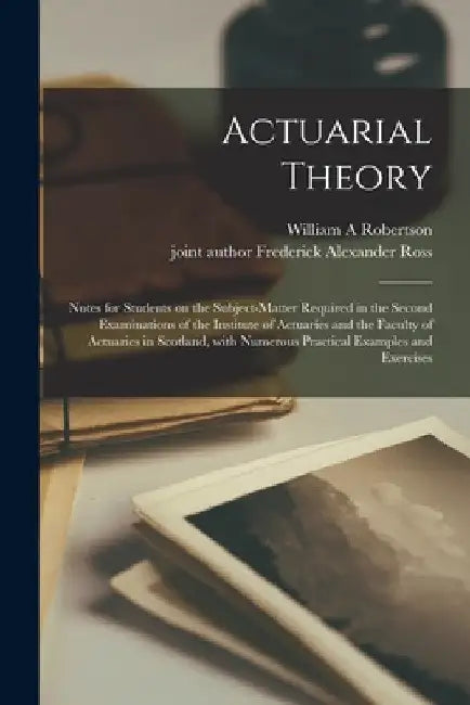 Actuarial Theory: Notes for Students on the Subject-matter Required in the Second Examinations of the Institute of Actuaries and the Fac by William A. Robertson
