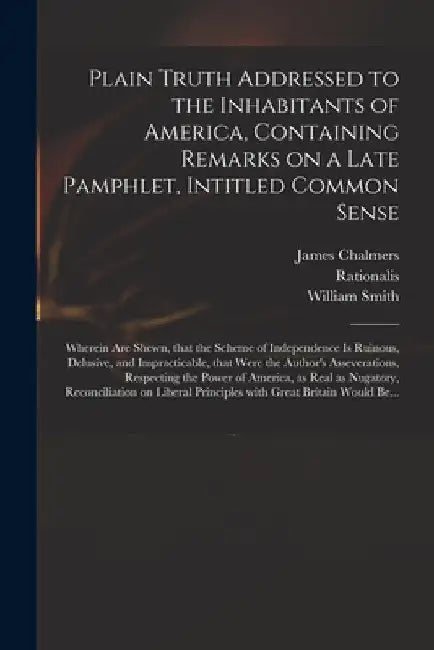 Plain Truth Addressed to the Inhabitants of America, Containing Remarks on a Late Pamphlet, Intitled Common Sense: Wherein Are Shewn, That the Scheme by James 1727?-1806 Chalmers