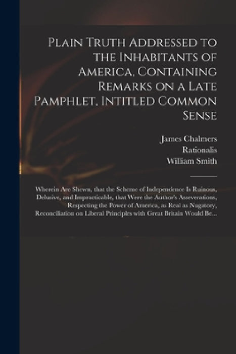 Plain Truth Addressed to the Inhabitants of America, Containing Remarks on a Late Pamphlet, Intitled Common Sense: Wherein Are Shewn, That the Scheme by James 1727?-1806 Chalmers, Rationalis, William 1727-1803 Extract from Smith
