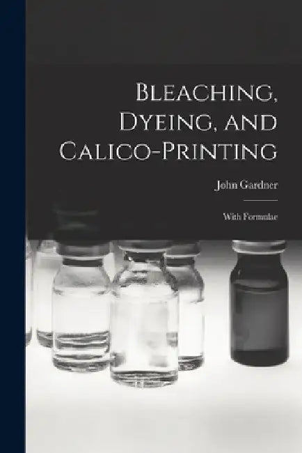 Bleaching, Dyeing, and Calico-printing: With Formulae by John Gardner