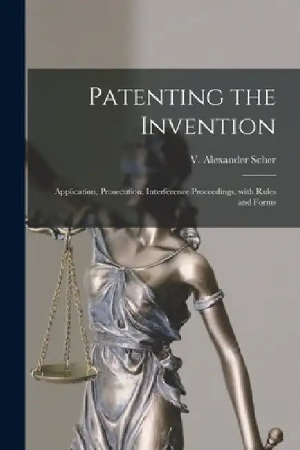 Patenting the Invention: Application, Prosecution, Interference Proceedings, With Rules and Forms by V. Alexander 1901- Scher