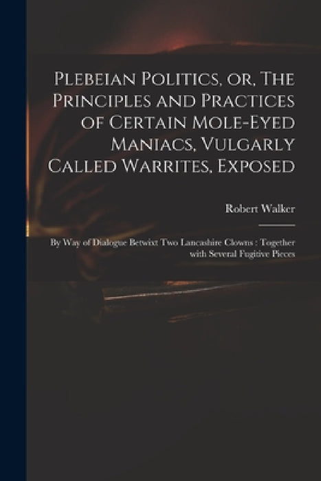 Plebeian Politics, or, The Principles and Practices of Certain Mole-eyed Maniacs, Vulgarly Called Warrites, Exposed: by Way of Dialogue Betwixt Two La by Robert B. 1728 Walker