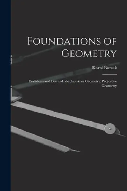 Foundations of Geometry: Euclidean and Bolyai-Lobachevskian Geometry. Projective Geometry by Karol Borsuk
