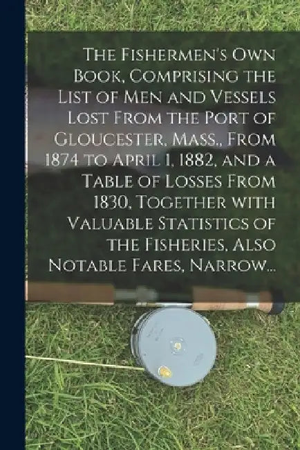 The Fishermen's Own Book, Comprising the List of Men and Vessels Lost From the Port of Gloucester, Mass., From 1874 to April 1, 1882, and a Table of L by Anonymous
