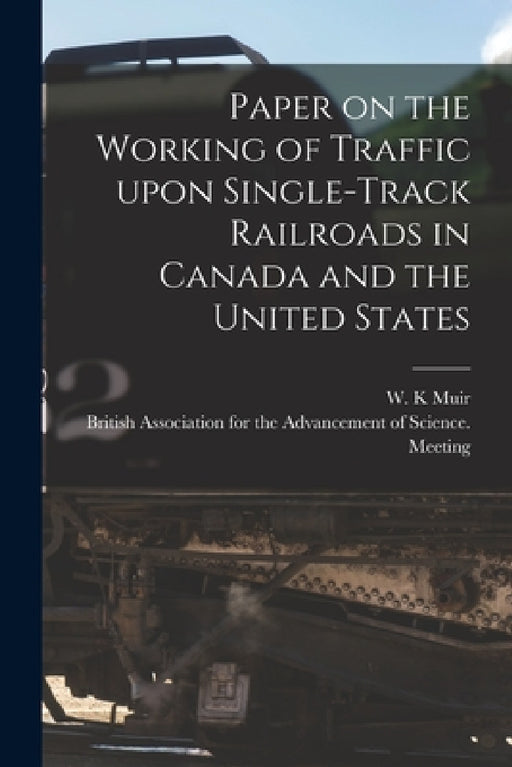 Paper on the Working of Traffic Upon Single-track Railroads in Canada and the United States [microform] by W. K. Muir, British Association for the Advancement
