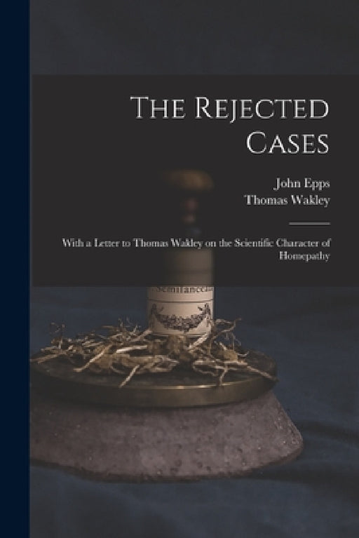 The Rejected Cases; With a Letter to Thomas Wakley on the Scientific Character of Homepathy by John 1805-1869 Epps, Thomas 1795-1862 Wakley