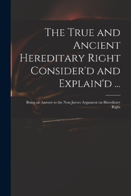 The True and Ancient Hereditary Right Consider'd and Explain'd ...: Being an Answer to the Non-jurors Argument on Hereditary Right by Anonymous