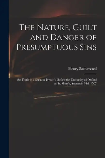 The Nature, Guilt and Danger of Presumptuous Sins: Set Forth in a Sermon Preach'd Before the University of Oxford at St. Mary's, Septemb. 14th 1707 by Henry 1674-1724 Sacheverell