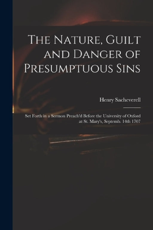 The Nature, Guilt and Danger of Presumptuous Sins: Set Forth in a Sermon Preach'd Before the University of Oxford at St. Mary's, Septemb. 14th 1707 by Henry 1674-1724 Sacheverell