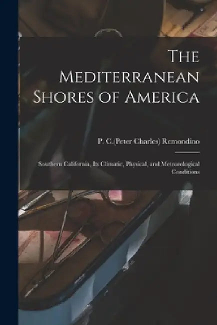The Mediterranean Shores of America: Southern California, Its Climatic, Physical, and Meteorological Conditions by P. C. (Peter Charles) 1846- Remondino