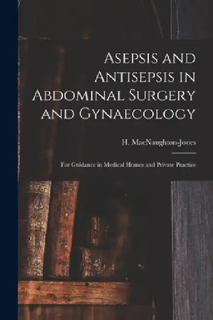 Asepsis and Antisepsis in Abdominal Surgery and Gynaecology: for Guidance in Medical Homes and Private Practice by H. (Henry) 1844-1 Macnaughton-Jones