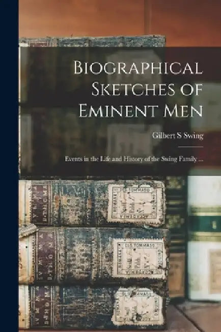 Biographical Sketches of Eminent Men: Events in the Life and History of the Swing Family ... by Gilbert S. Swing