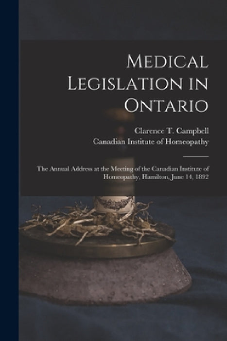 Medical Legislation in Ontario [microform]: the Annual Address at the Meeting of the Canadian Institute of Homeopathy, Hamilton, June 14, 1892 by Clarence T. (Clarence Thoma Campbell, Canadian Institute of Homeopathy